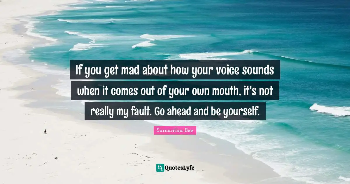 If you get mad about how your voice sounds when it comes out of your own mouth, it's not really my fault. Go ahead and be yourself.