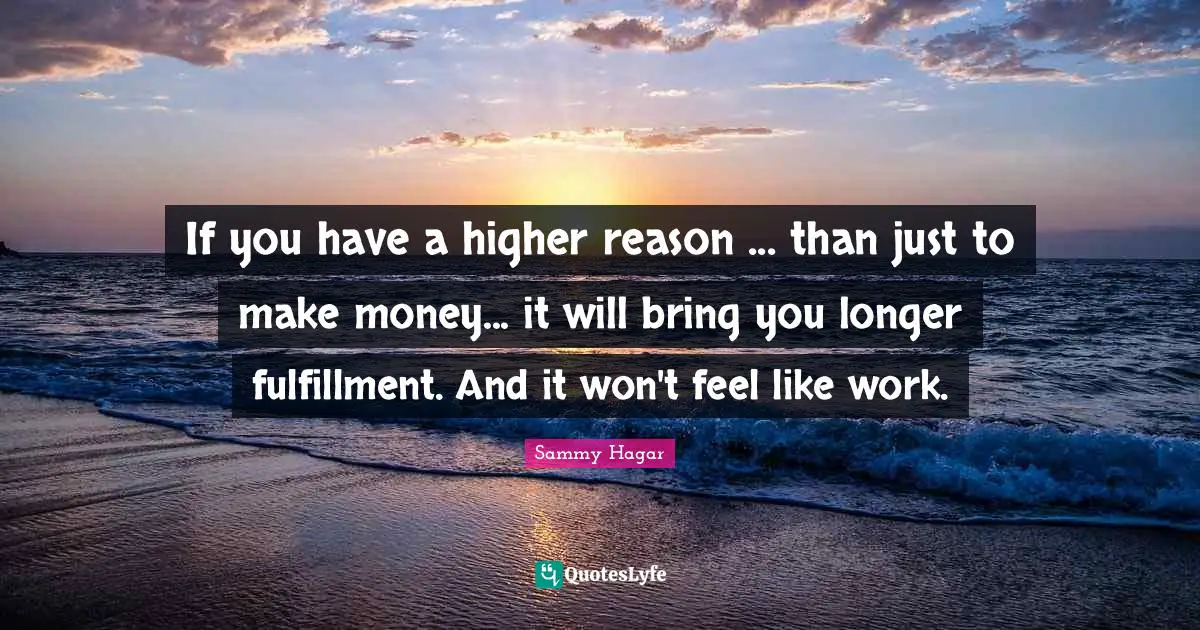 If you have a higher reason ... than just to make money... it will bring you longer fulfillment. And it won't feel like work.