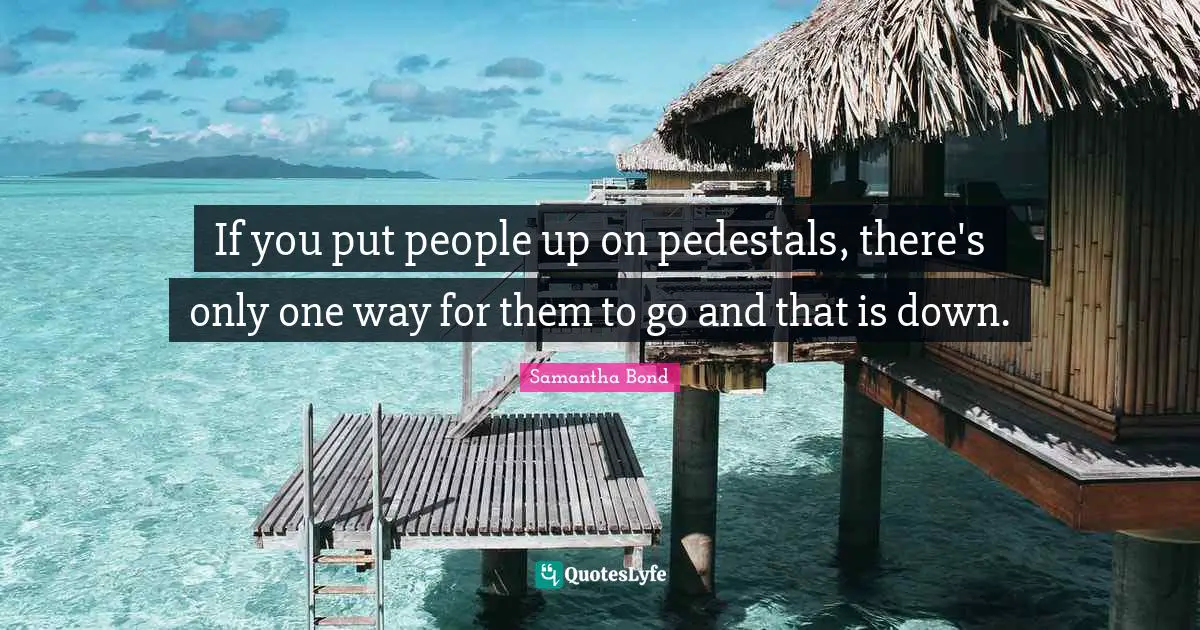 If you put people up on pedestals, there's only one way for them to go and that is down.