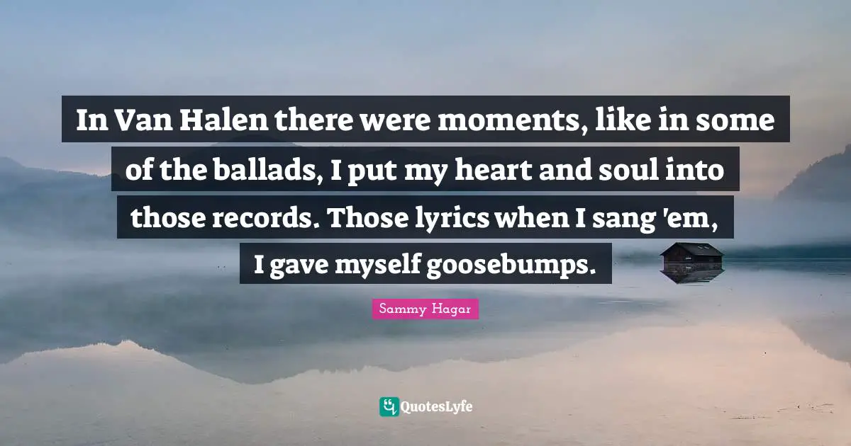 In Van Halen there were moments, like in some of the ballads, I put my heart and soul into those records. Those lyrics when I sang 'em, I gave myself goosebumps.