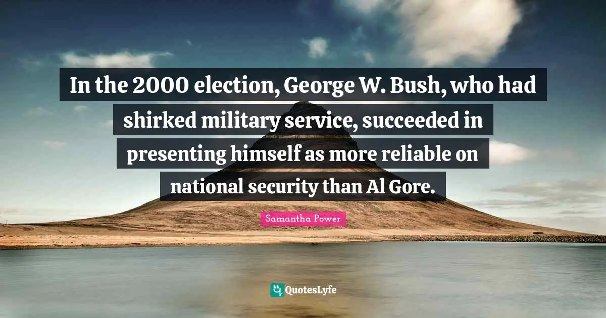 Samantha Power Quotes: "In the 2000 election, George W. Bush, who had shirked military service, succeeded in presenting himself as more reliable on national security than Al Gore."