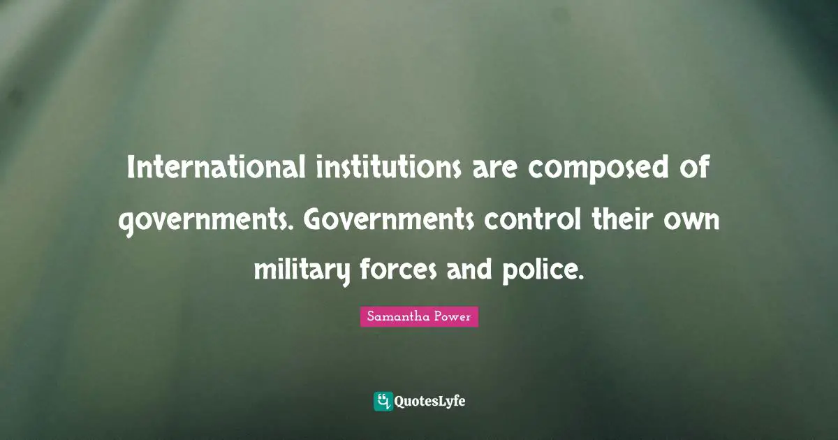 Samantha Power Quotes: "International institutions are composed of governments. Governments control their own military forces and police."