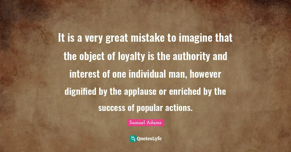 It is a very great mistake to imagine that the object of loyalty is the authority and interest of one individual man, however dignified by the applause or enriched by the success of popular actions.