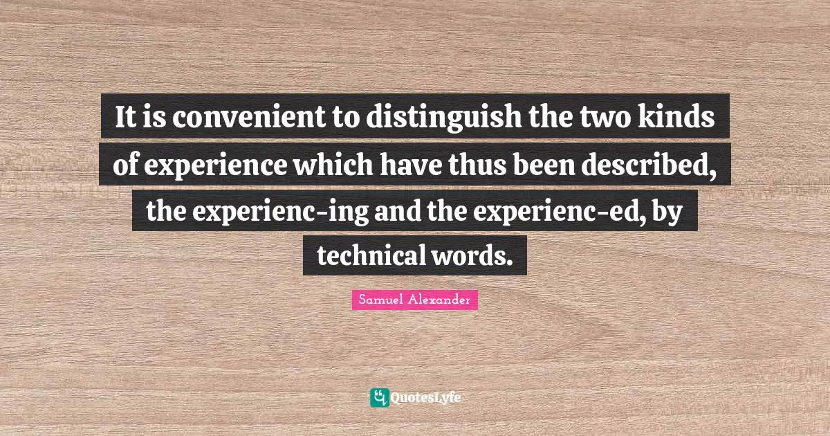 It is convenient to distinguish the two kinds of experience which have thus been described, the experienc-ing and the experienc-ed, by technical words.