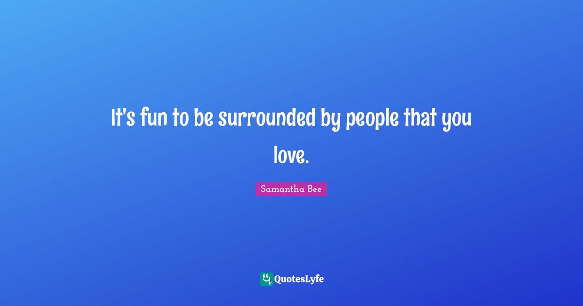 It's fun to be surrounded by people that you love.