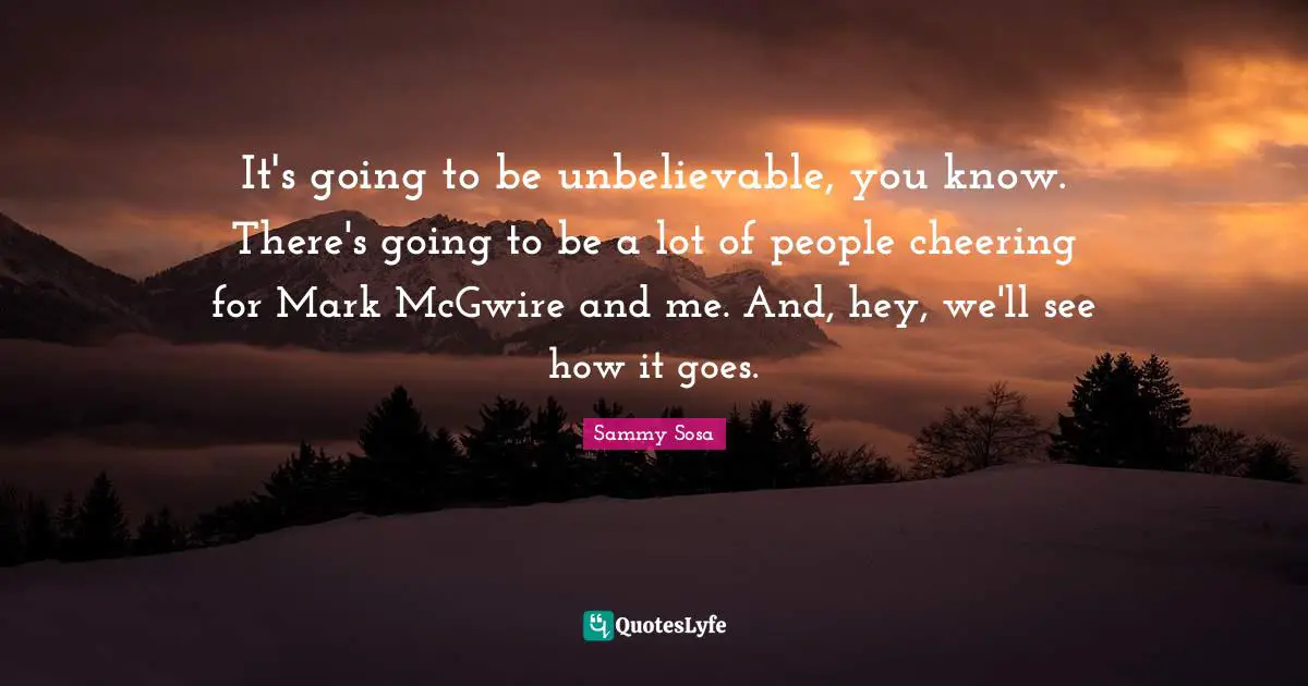 It's going to be unbelievable, you know. There's going to be a lot of people cheering for Mark McGwire and me. And, hey, we'll see how it goes.