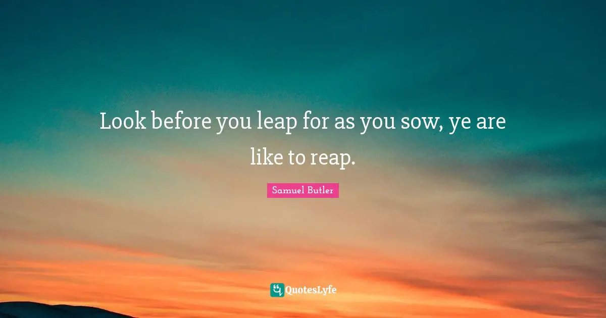 Look before you leap for as you sow, ye are like to reap.