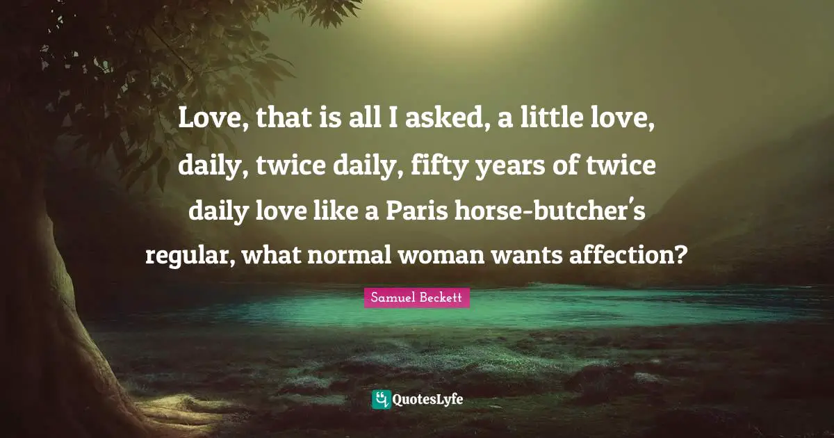 Love, that is all I asked, a little love, daily, twice daily, fifty years of twice daily love like a Paris horse-butcher's regular, what normal woman wants affection?