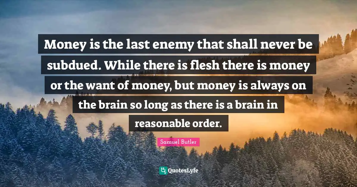 Money is the last enemy that shall never be subdued. While there is flesh there is money or the want of money, but money is always on the brain so long as there is a brain in reasonable order.