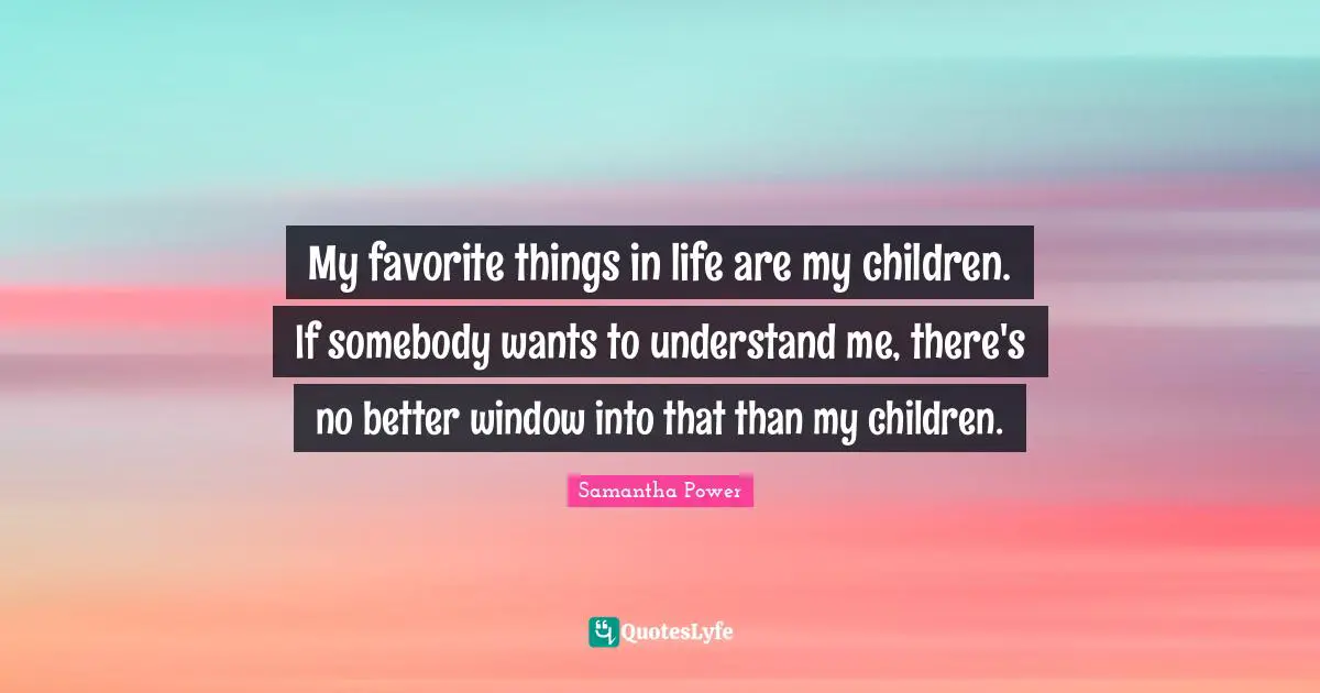 Samantha Power Quotes: "My favorite things in life are my children. If somebody wants to understand me, there's no better window into that than my children."