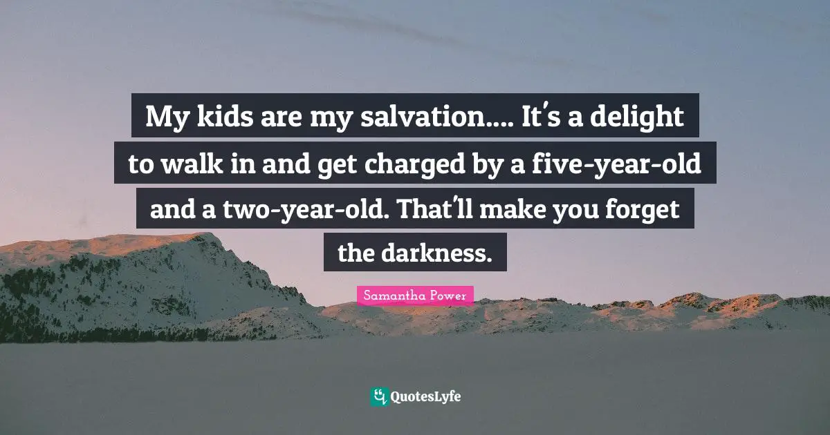Samantha Power Quotes: "My kids are my salvation.... It's a delight to walk in and get charged by a five-year-old and a two-year-old. That'll make you forget the darkness."