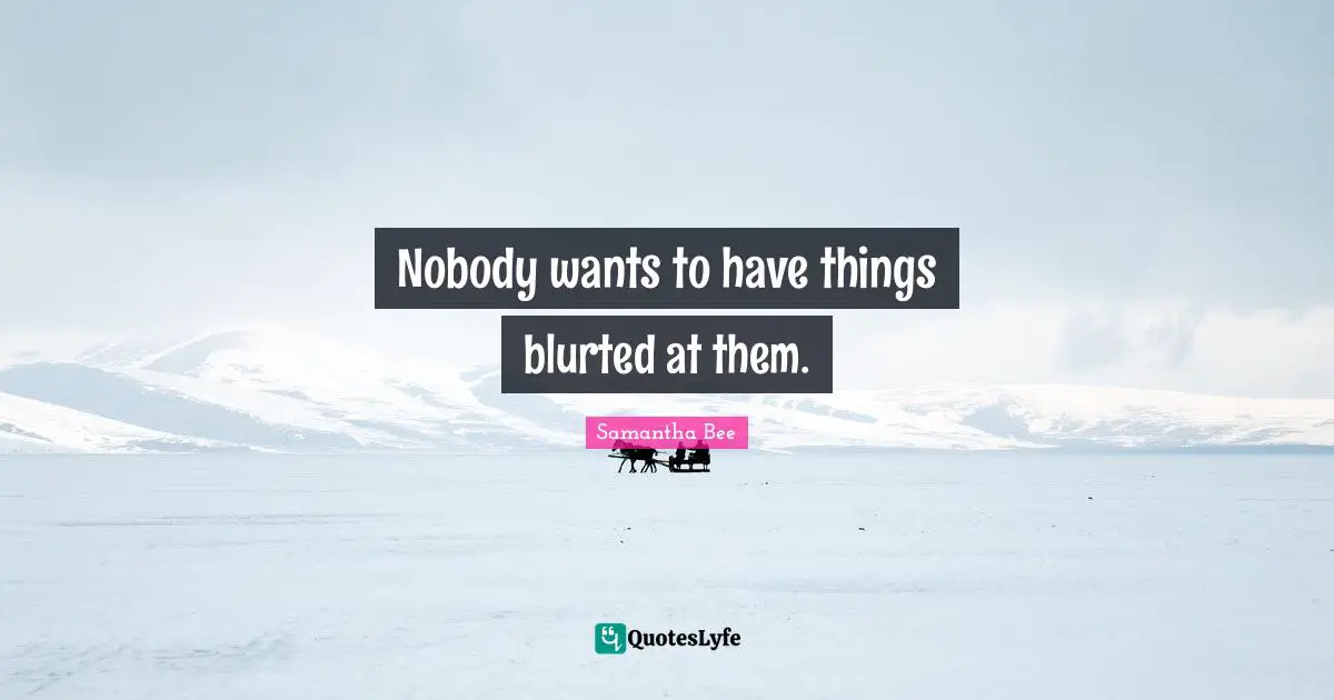 Nobody wants to have things blurted at them.