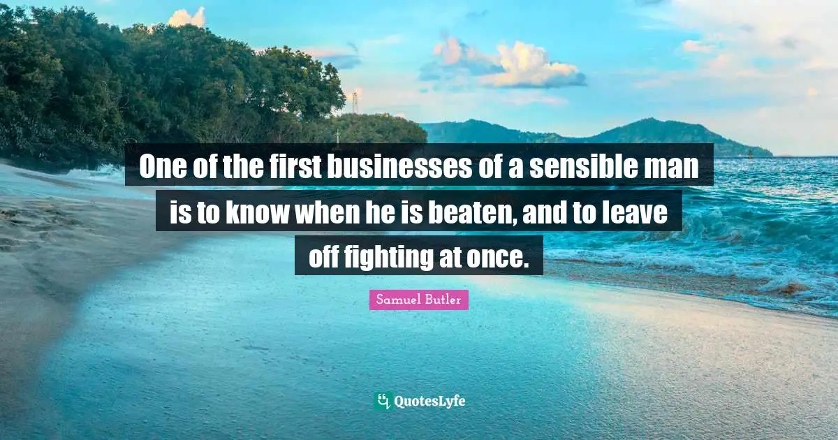One of the first businesses of a sensible man is to know when he is beaten, and to leave off fighting at once.
