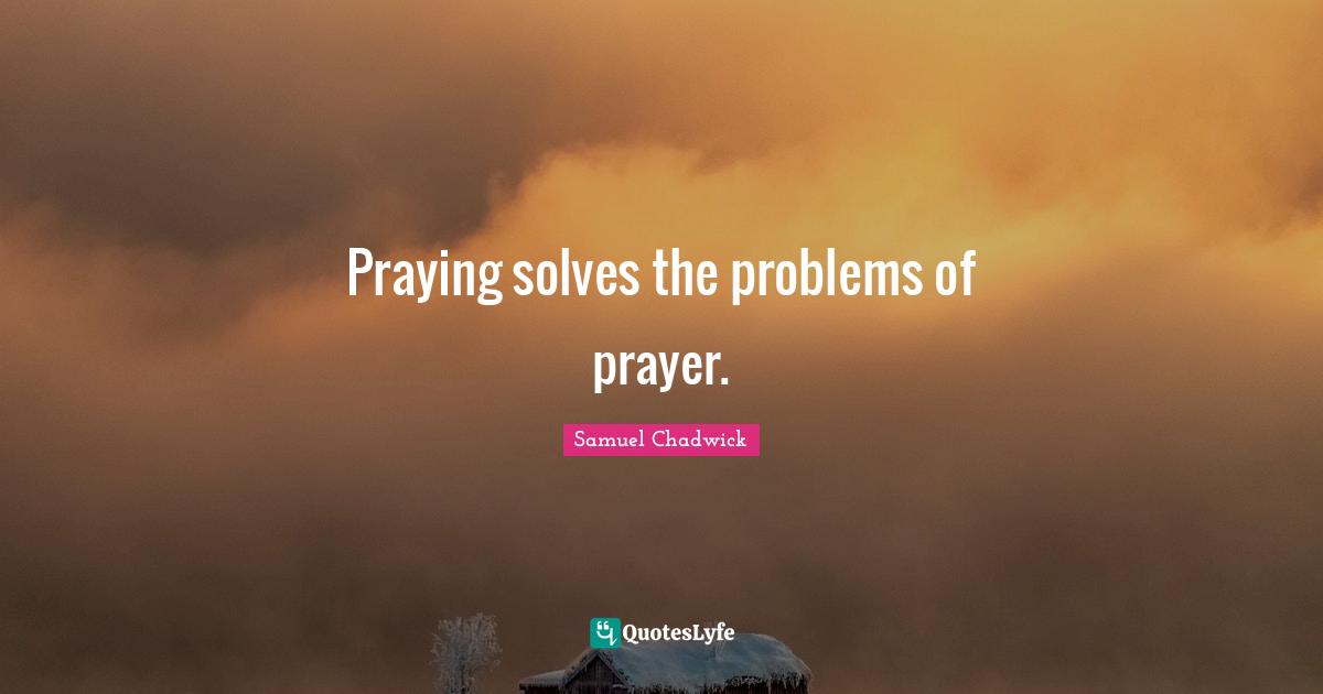 Samuel Chadwick Quotes: Praying solves the problems of prayer.