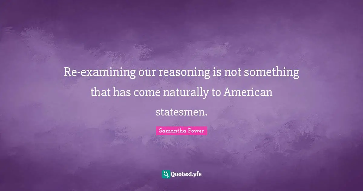 Samantha Power Quotes: "Re-examining our reasoning is not something that has come naturally to American statesmen."