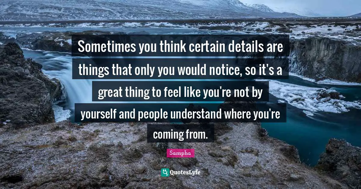 Sometimes you think certain details are things that only you would notice, so it's a great thing to feel like you're not by yourself and people understand where you're coming from.
