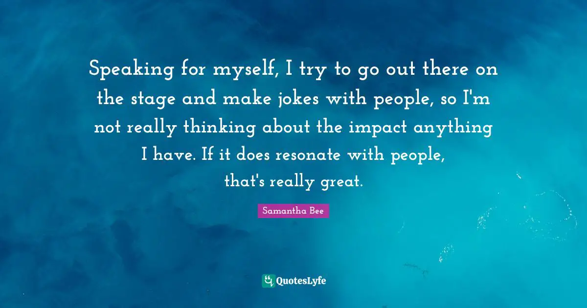 Speaking for myself, I try to go out there on the stage and make jokes with people, so I'm not really thinking about the impact anything I have. If it does resonate with people, that's really great.