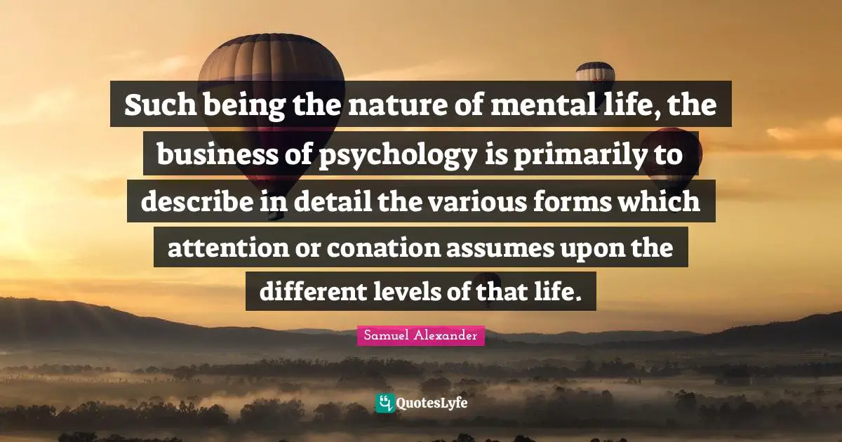 Such being the nature of mental life, the business of psychology is primarily to describe in detail the various forms which attention or conation assumes upon the different levels of that life.
