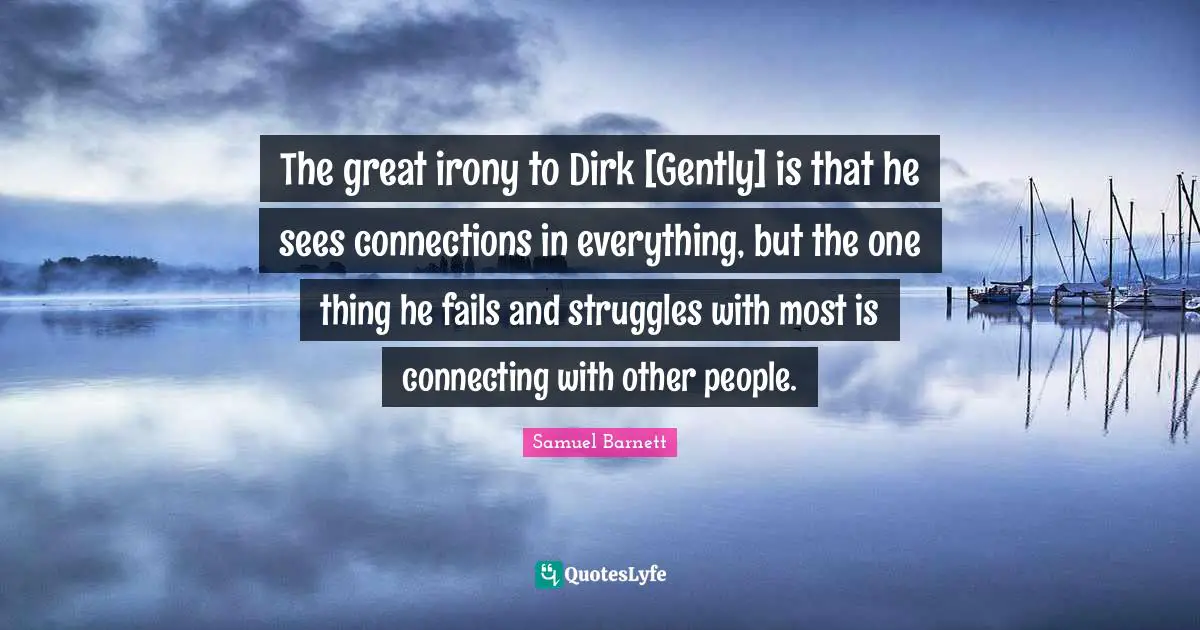 The great irony to Dirk [Gently] is that he sees connections in everything, but the one thing he fails and struggles with most is connecting with other people.