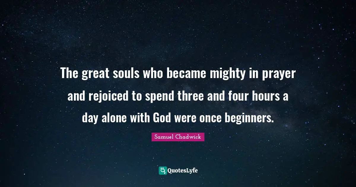 Samuel Chadwick Quotes: The great souls who became mighty in prayer and rejoiced to spend three and four hours a day alone with God were once beginners.