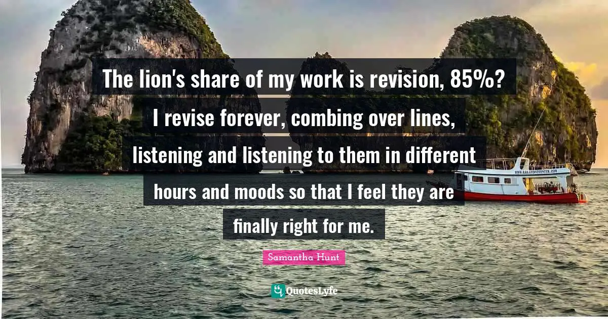 The lion's share of my work is revision, 85%? I revise forever, combing over lines, listening and listening to them in different hours and moods so that I feel they are finally right for me.