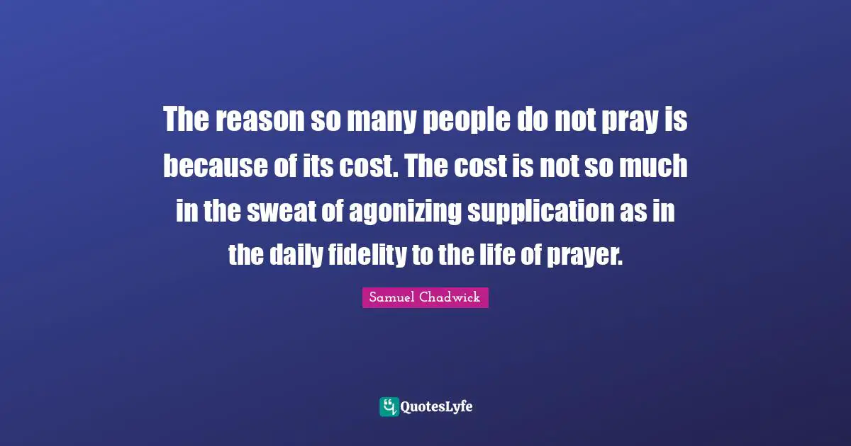 The reason so many people do not pray is because of its cost. The cost is not so much in the sweat of agonizing supplication as in the daily fidelity to the life of prayer.