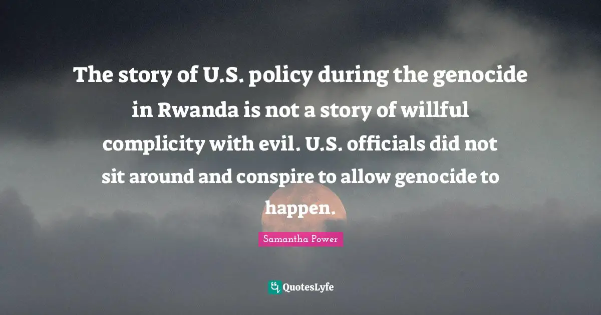 Samantha Power Quotes: "The story of U.S. policy during the genocide in Rwanda is not a story of willful complicity with evil. U.S. officials did not sit around and conspire to allow genocide to happen."
