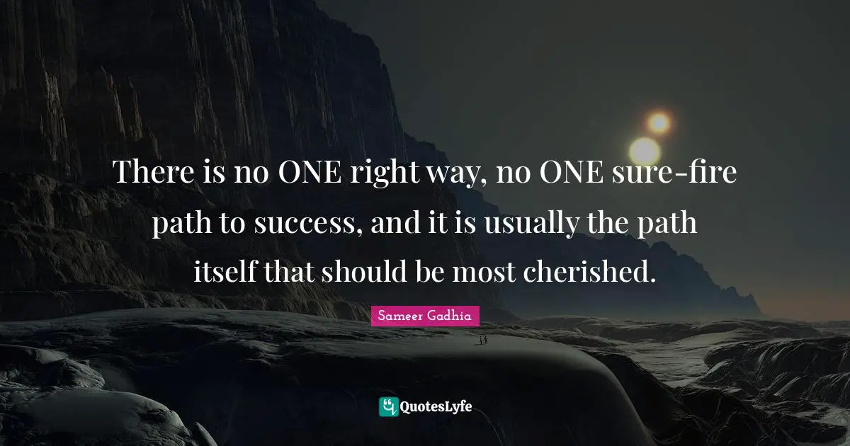 There is no ONE right way, no ONE sure-fire path to success, and it is usually the path itself that should be most cherished.
