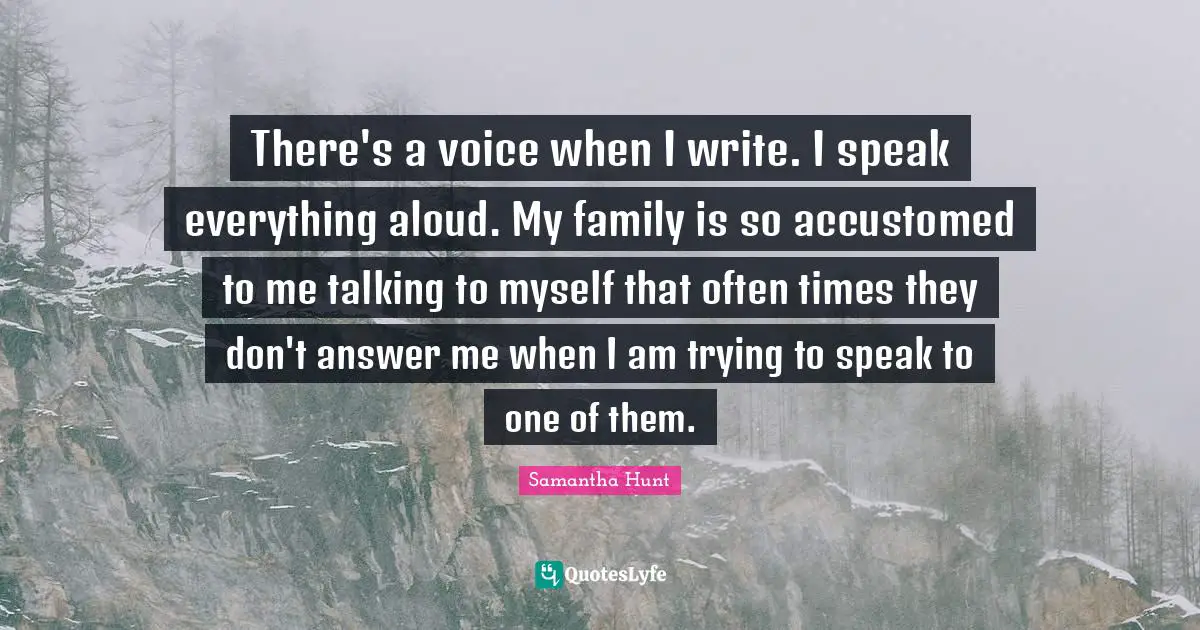 There's a voice when I write. I speak everything aloud. My family is so accustomed to me talking to myself that often times they don't answer me when I am trying to speak to one of them.