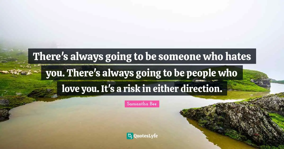 There's always going to be someone who hates you. There's always going to be people who love you. It's a risk in either direction.