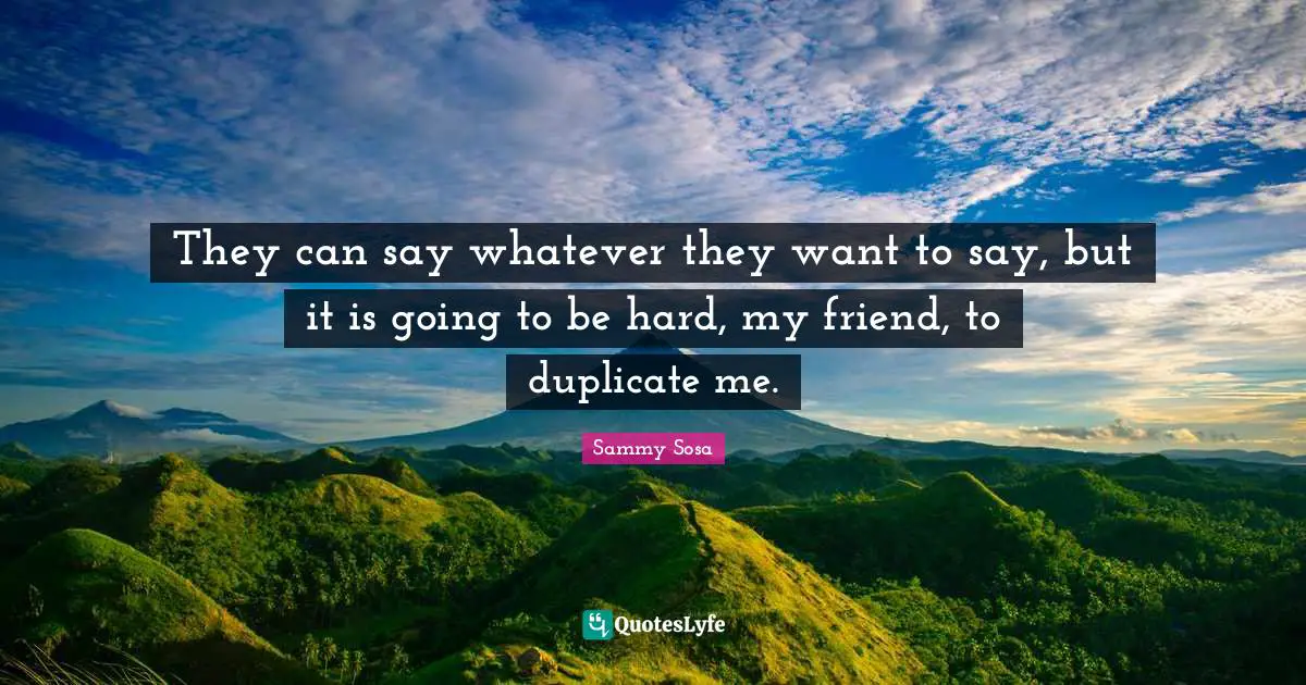 They can say whatever they want to say, but it is going to be hard, my friend, to duplicate me.