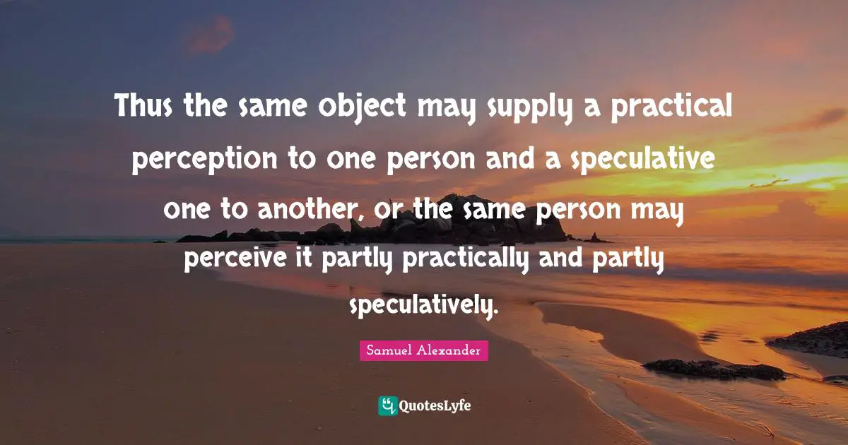 Thus the same object may supply a practical perception to one person and a speculative one to another, or the same person may perceive it partly practically and partly speculatively.