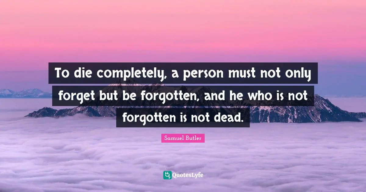 To die completely, a person must not only forget but be forgotten, and he who is not forgotten is not dead.