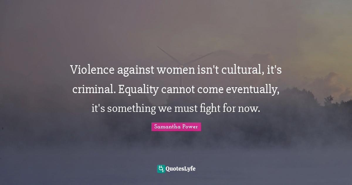 Violence against women isn't cultural, it's criminal. Equality cannot come eventually, it's something we must fight for now.