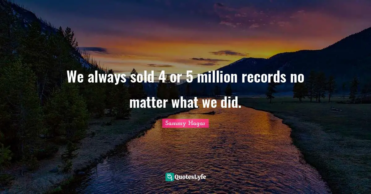We always sold 4 or 5 million records no matter what we did.