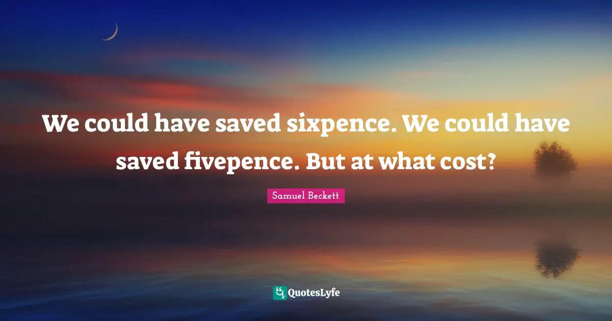We could have saved sixpence. We could have saved fivepence. But at what cost?