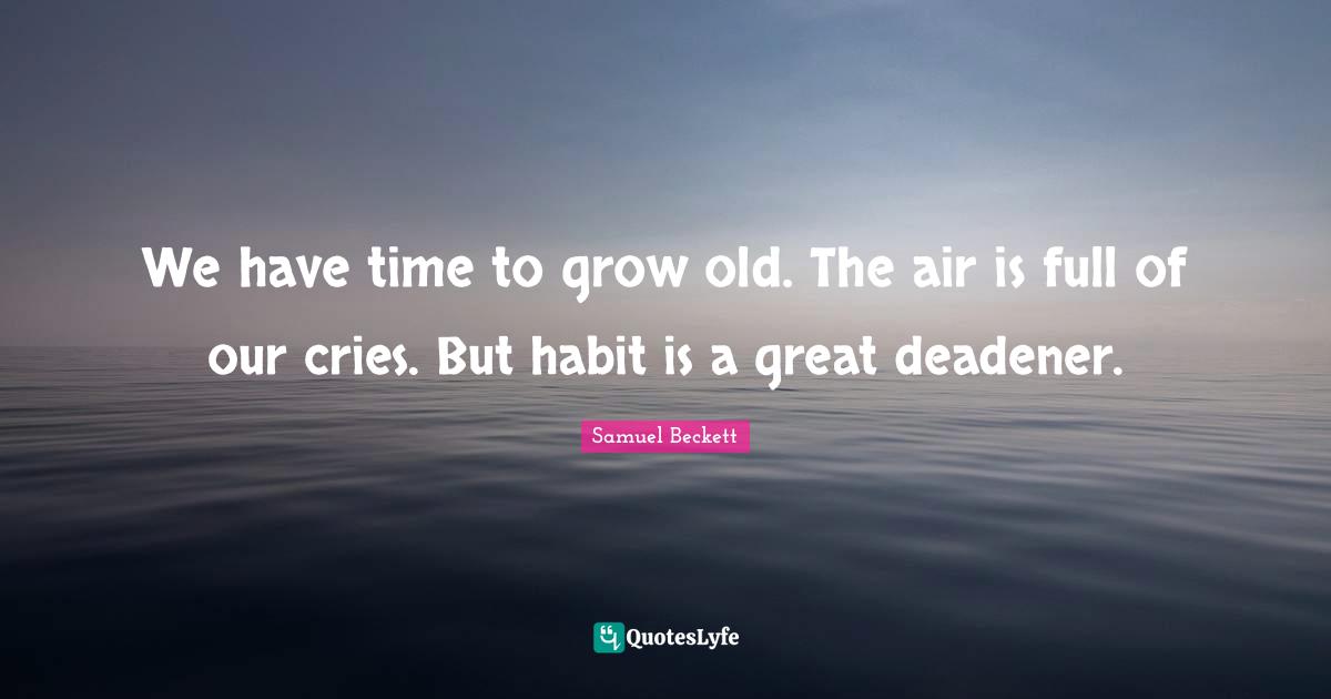 We have time to grow old. The air is full of our cries. But habit is a great deadener.