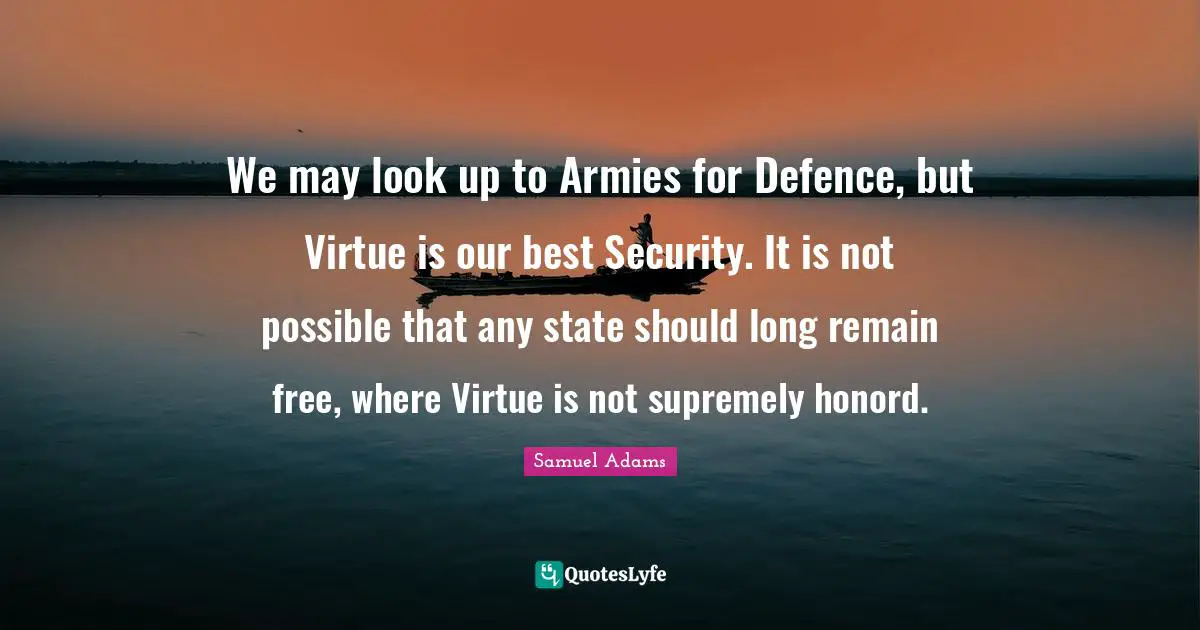 We may look up to Armies for Defence, but Virtue is our best Security. It is not possible that any state should long remain free, where Virtue is not supremely honord.