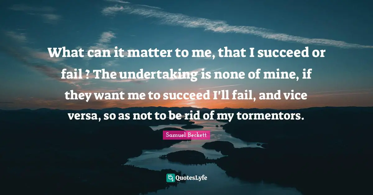 What can it matter to me, that I succeed or fail ? The undertaking is none of mine, if they want me to succeed I'll fail, and vice versa, so as not to be rid of my tormentors.