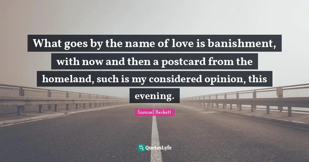 What goes by the name of love is banishment, with now and then a postcard from the homeland, such is my considered opinion, this evening.