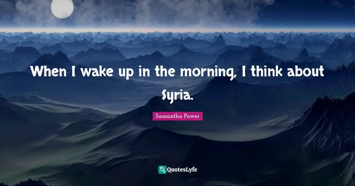 Samantha Power Quotes: "When I wake up in the morning, I think about Syria."