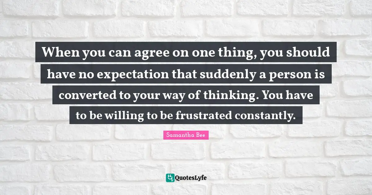 When you can agree on one thing, you should have no expectation that suddenly a person is converted to your way of thinking. You have to be willing to be frustrated constantly.