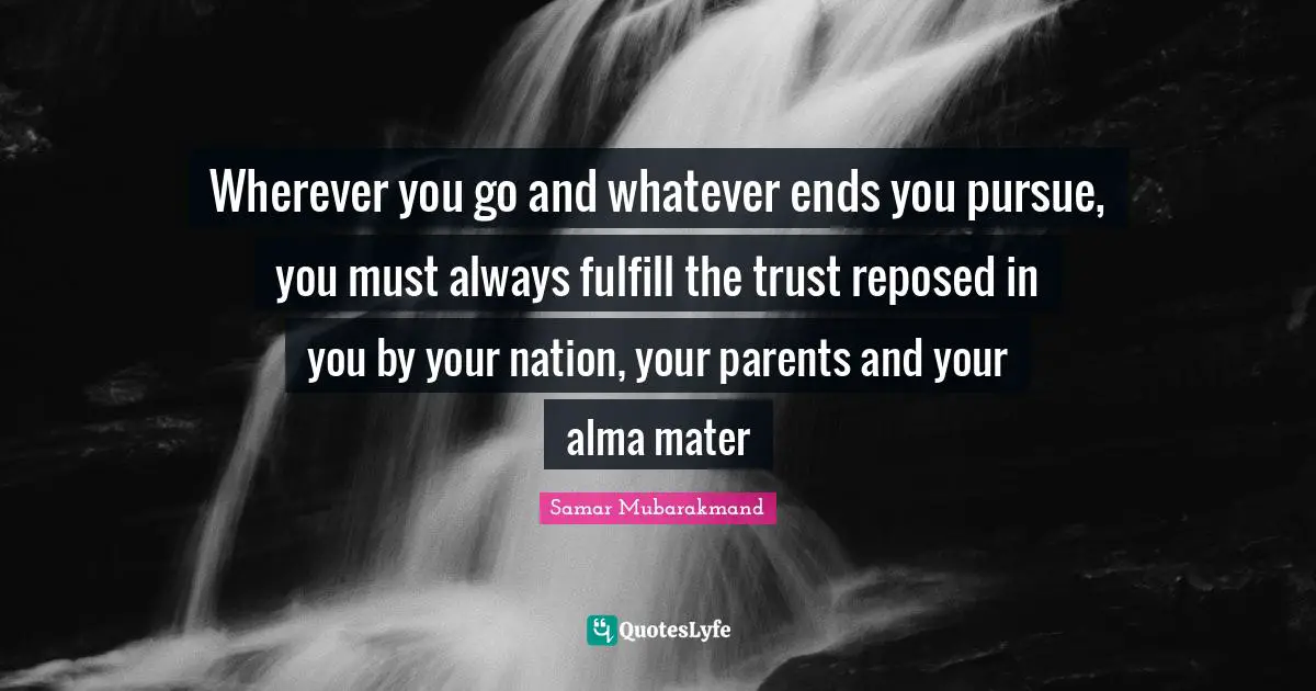 Wherever you go and whatever ends you pursue, you must always fulfill the trust reposed in you by your nation, your parents and your alma mater