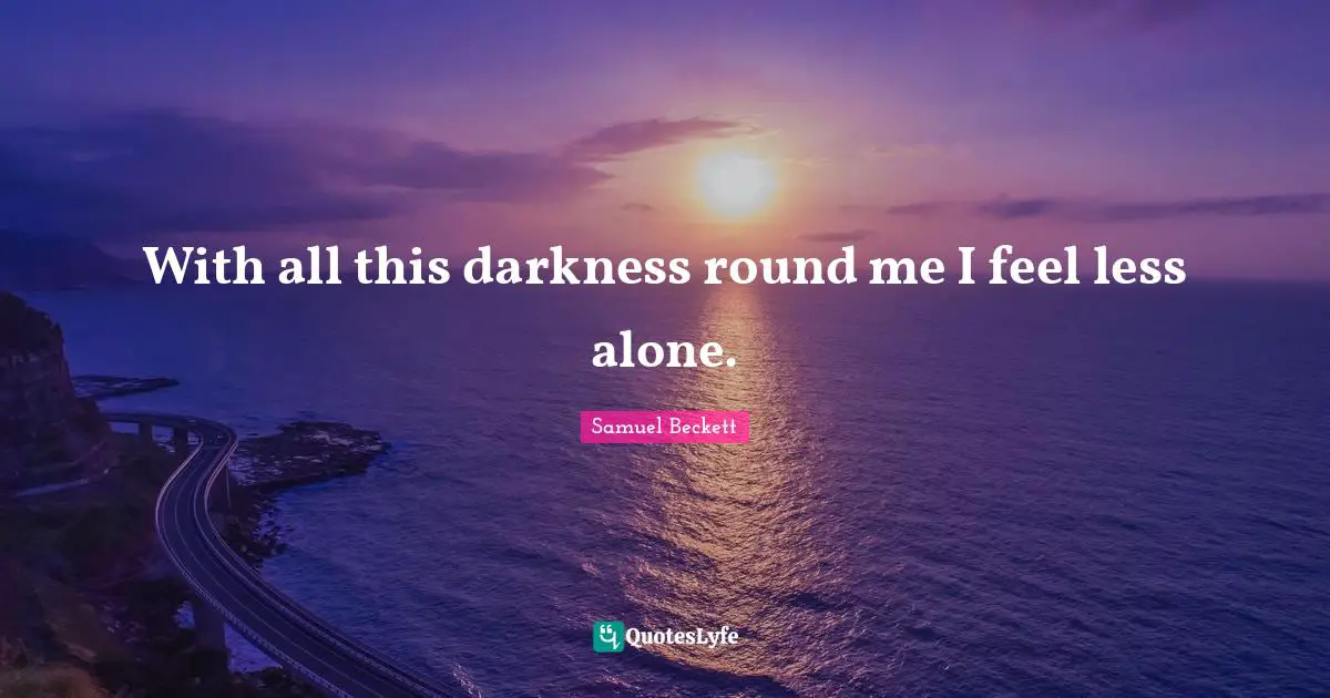 With all this darkness round me I feel less alone.