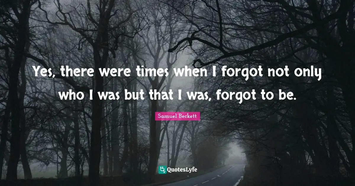 Yes, there were times when I forgot not only who I was but that I was, forgot to be.