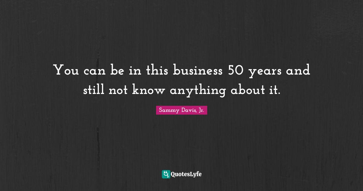 You can be in this business 50 years and still not know anything about it.