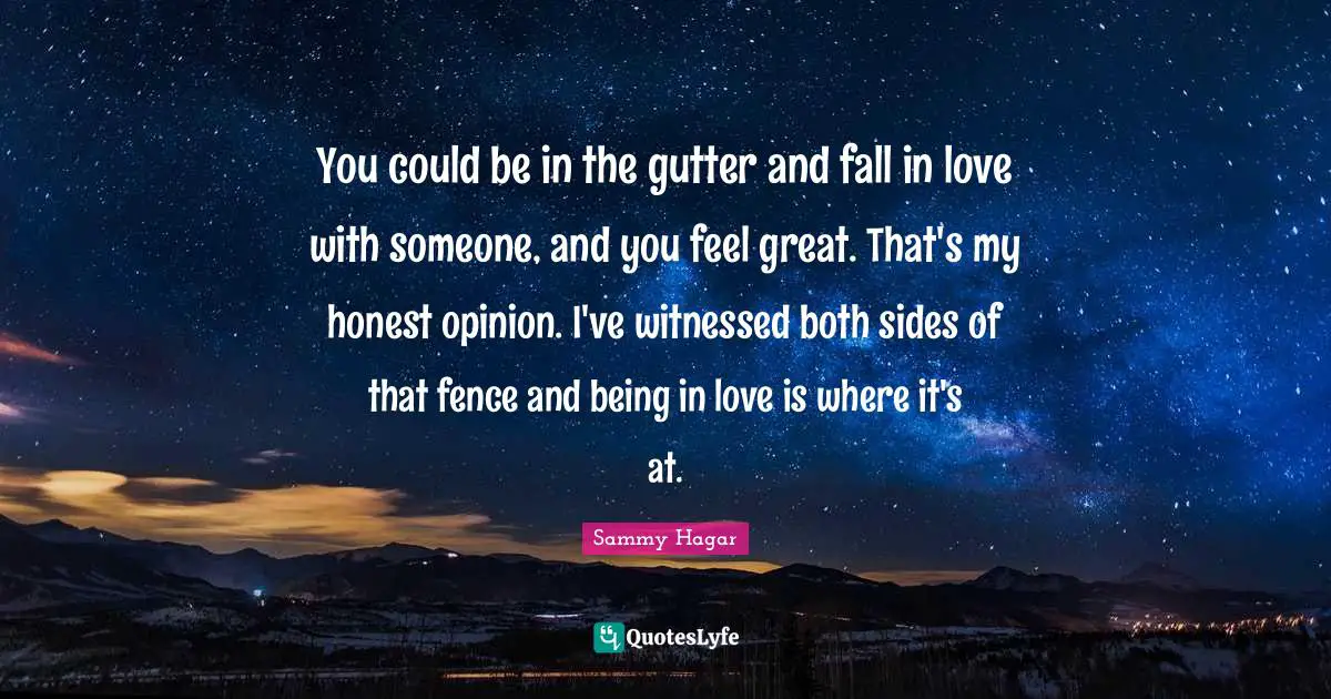You could be in the gutter and fall in love with someone, and you feel great. That's my honest opinion. I've witnessed both sides of that fence and being in love is where it's at.