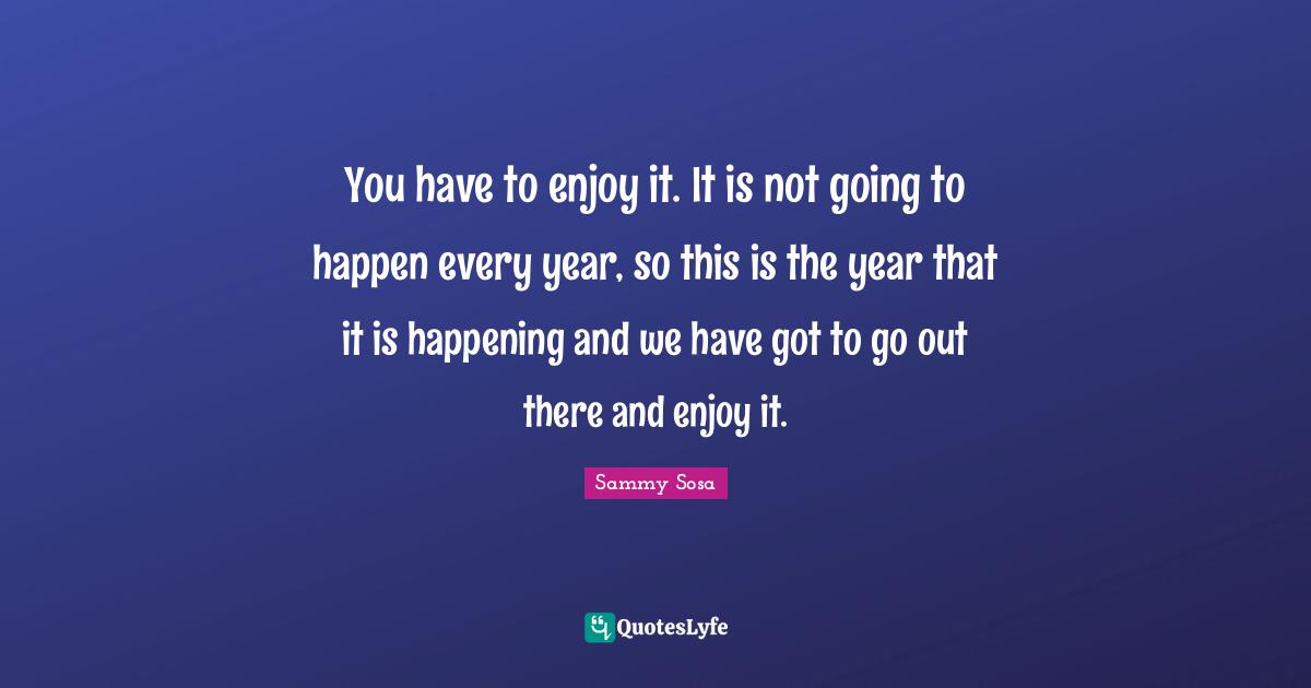 You have to enjoy it. It is not going to happen every year, so this is the year that it is happening and we have got to go out there and enjoy it.