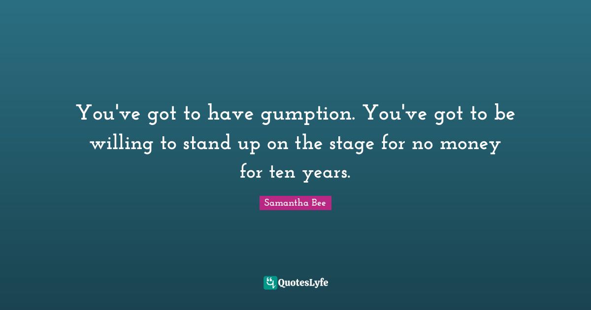 You've got to have gumption. You've got to be willing to stand up on the stage for no money for ten years.