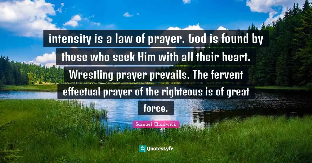 intensity is a law of prayer. God is found by those who seek Him with all their heart. Wrestling prayer prevails. The fervent effectual prayer of the righteous is of great force.